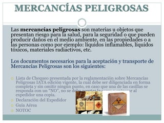MERCANCÍAS PELIGROSAS
Las mercancías peligrosas son materias u objetos que
presentan riesgo para la salud, para la seguridad o que pueden
producir daños en el medio ambiente, en las propiedades o a
las personas como por ejemplo: líquidos inflamables, líquidos
tóxicos, materiales radiactivos, etc.
Los documentos necesarios para la aceptación y transporte de
Mercancías Peligrosas son los siguientes:
 Lista de Chequeo presentada por la reglamentación sobre Mercancías
Peligrosas IATA edición vigente, la cual debe ser diligenciada en forma
completa y sin omitir ningún punto, en caso que una de las casillas se
responda con un “NO”, no se debe aceptar la carga y entregar al
expedidor una copia.
 Declaración del Expedidor
 Guía Aérea
 NOTOC
 