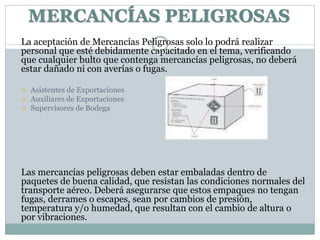 La aceptación de Mercancías Peligrosas solo lo podrá realizar
personal que esté debidamente capacitado en el tema, verificando
que cualquier bulto que contenga mercancías peligrosas, no deberá
estar dañado ni con averías o fugas.
 Asistentes de Exportaciones
 Auxiliares de Exportaciones
 Supervisores de Bodega
Las mercancías peligrosas deben estar embaladas dentro de
paquetes de buena calidad, que resistan las condiciones normales del
transporte aéreo. Deberá asegurarse que estos empaques no tengan
fugas, derrames o escapes, sean por cambios de presión,
temperatura y/o humedad, que resultan con el cambio de altura o
por vibraciones.
MERCANCÍAS PELIGROSAS
 