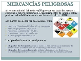 Es responsabilidad del Embarcador proveer con todas las marcas y
etiquetas, y deberá cumplir con los requerimientos de tamaño, color,
posición y durabilidad de acuerdo a lo establecido en el DGR.
Las marcas que deben ser puestas en el empaque son:
 Nombre y Dirección del Embarcador y consignatario.
 Nombre apropiado de Expedición
 Número de identificación (UN/ID).
 Etiquetas de riesgo y Manipulación.
 Marcas apropiadas del empaque.
Los tipos de etiqueta son los siguientes:
 Etiquetas de Riesgo: Muestran la clase a la cual pertenece la mercancía de
acuerdo a sus características, los colores asignados a cada clase.
 Etiquetas de Manipulación: Se utilizan adicionales a las de riesgo, e
identifican algunas mercancías que requieren ser tratadas de forma especial.
MERCANCÍAS PELIGROSAS
 