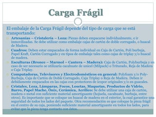 Carga Frágil
El embalaje de la Carga Frágil depende del tipo de carga que se está
transportando:
 Artesanías – Cristalería – Loza: Piezas deben empacarse individualmente, e ir
inmovilizadas. Se debe utilizar como embalaje cajas de cartón de doble corrugado, o huacal
de Madera.
 Cuadros: Deben estar empacados de forma individual en Caja de Cartón, Poli burbuja,
Papel Kraft, Cartón Corrugado y en tipos de embalaje tales como cajas de triplay y/o huacal
de madera.
 Esculturas (Bronce – Marmol – Cantera – Madera): Caja de Cartón, Polyburbuja y en
caso de ser necesario se utilizaría cacahuate de unicel (Milpack) o Triturado, Reja de Madera
o Caja Triplay.
 Computadoras, Televisores y Electrodomésticos en general: Polyfoam y/o Poly-
Burbuja, Caja de Cartón de Doble Corrugado, Caja Triplay o Reja de Madera. Deben ir
debidamente empacados en las cajas con protectores de icopor originales y/o en guacales.
 Cristales, Loza, Lámparas, Focos, Losetas, Maquetas, Productos de Vidrio,
Barro, Papel Mache, Ónix, Cerámica, Acrílico: Se debe utilizar una caja de cartón,
madera o metal con suficiente material amortiguante (hojuela, cacahuate, burbuja, entre
otros). Es importante que se coloque un huacal de madera en el exterior, la cual garantice una
seguridad de todos los lados del paquete. Otra recomendación es que coloque la pieza frágil
en el centro de su caja, poniendo suficiente material amortiguante en todos los lados, para
evitar que la pieza tenga contacto con éstos.
 
