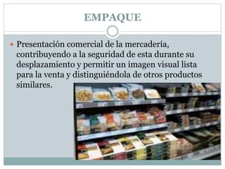EMPAQUE
 Presentación comercial de la mercadería,
contribuyendo a la seguridad de esta durante su
desplazamiento y permitir un imagen visual lista
para la venta y distinguiéndola de otros productos
similares.
 