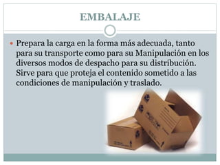EMBALAJE
 Prepara la carga en la forma más adecuada, tanto
para su transporte como para su Manipulación en los
diversos modos de despacho para su distribución.
Sirve para que proteja el contenido sometido a las
condiciones de manipulación y traslado.
 