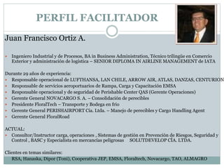 PERFIL FACILITADOR
Juan Francisco Ortiz A.
 Ingeniero Industrial y de Procesos, BA in Business Administration, Técnico trilingüe en Comercio
Exterior y administración de logística – SENIOR DIPLOMA IN AIRLINE MANAGEMENT de IATA
Durante 29 años de experiencia:
 Responsable operacional de LUFTHANSA, LAN CHILE, ARROW AIR, ATLAS, DANZAS, CENTURION
 Responsable de servicios aeroportuarios de Rampa, Carga y Capacitación EMSA
 Responsable operacional y de seguridad de Perishable Center QAS (Gerente Operaciones)
 Gerente General NOVACARGO S. A. – Consolidación de perecibles
 Presidente FloralTech – Transporte y Bodega en frio
 Gerente General PERISHAIRPORT Cía. Ltda. – Manejo de perecibles y Cargo Handling Agent
 Gerente General FloralRoad
ACTUAL:
 Consultor/Instructor carga, operaciones , Sistemas de gestión en Prevención de Riesgos, Seguridad y
Control , BASC y Especialista en mercancías peligrosas SOLUTDEVELOP CÍA. LTDA.
Clientes en temas similares:
RSA, Hanaska, Dipor (Toni), Cooperativa JEP, EMSA, Floraltech, Novacargo, TAO, ALMAGRO
 