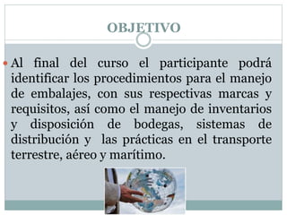 OBJETIVO
 Al final del curso el participante podrá
identificar los procedimientos para el manejo
de embalajes, con sus respectivas marcas y
requisitos, así como el manejo de inventarios
y disposición de bodegas, sistemas de
distribución y las prácticas en el transporte
terrestre, aéreo y marítimo.
 