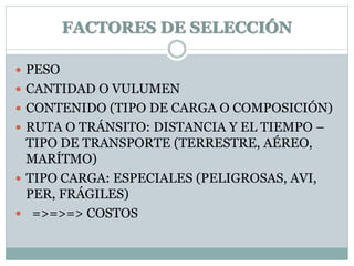 FACTORES DE SELECCIÓN
 PESO
 CANTIDAD O VULUMEN
 CONTENIDO (TIPO DE CARGA O COMPOSICIÓN)
 RUTA O TRÁNSITO: DISTANCIA Y EL TIEMPO –
TIPO DE TRANSPORTE (TERRESTRE, AÉREO,
MARÍTMO)
 TIPO CARGA: ESPECIALES (PELIGROSAS, AVI,
PER, FRÁGILES)
 =>=>=> COSTOS
 