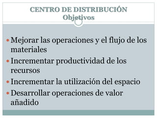 CENTRO DE DISTRIBUCIÓN
Objetivos
 Mejorar las operaciones y el flujo de los
materiales
 Incrementar productividad de los
recursos
 Incrementar la utilización del espacio
 Desarrollar operaciones de valor
añadido
 