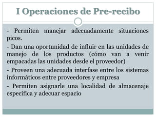 I Operaciones de Pre-recibo
- Permiten manejar adecuadamente situaciones
picos.
- Dan una oportunidad de influir en las unidades de
manejo de los productos (cómo van a venir
empacadas las unidades desde el proveedor)
- Proveen una adecuada interfase entre los sistemas
informáticos entre proveedores y empresa
- Permiten asignarle una localidad de almacenaje
específica y adecuar espacio
 