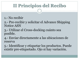 II Principios del Recibo
1.- No recibir
2.- Pre-recibir y solicitar el Advance Shipping
Notice ASN
3.- Utilizar el Cross-docking cuánto sea
posible.
4.- Enviar directamente a las ubicaciones de
reserva
5.- Identificar y etiquetar los productos. Puede
existir pre-etiquetado. Ojo si hay variación.
 