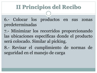 6.- Colocar los productos en sus zonas
predeterminadas
7.- Minimizar los recorridos proporcionando
las ubicaciones específicas donde el producto
será colocado. Similar al picking.
8.- Revisar el cumplimiento de normas de
seguridad en el manejo de carga
II Principios del Recibo
 