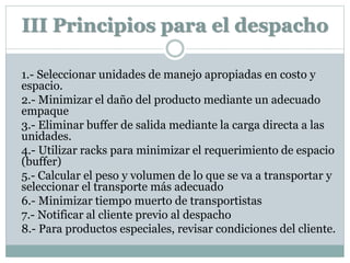 III Principios para el despacho
1.- Seleccionar unidades de manejo apropiadas en costo y
espacio.
2.- Minimizar el daño del producto mediante un adecuado
empaque
3.- Eliminar buffer de salida mediante la carga directa a las
unidades.
4.- Utilizar racks para minimizar el requerimiento de espacio
(buffer)
5.- Calcular el peso y volumen de lo que se va a transportar y
seleccionar el transporte más adecuado
6.- Minimizar tiempo muerto de transportistas
7.- Notificar al cliente previo al despacho
8.- Para productos especiales, revisar condiciones del cliente.
 