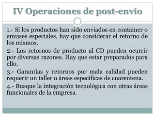 IV Operaciones de post-envío
1.- Si los productos han sido enviados en container o
envases especiales, hay que considerar el retorno de
los mismos.
2.- Los retornos de producto al CD pueden ocurrir
por diversas razones. Hay que estar preparados para
ello.
3.- Garantías y retornos por mala calidad pueden
requerir un taller o áreas específicas de cuarentena.
4.- Busque la integración tecnológica con otras áreas
funcionales de la empresa.
 