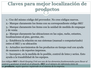 Claves para mejor localización de
productos
1.- Uso del mismo código del proveedor. No cree códigos nuevos.
2.- Marque claramente los ítems con su correspondiente código SKU
3.- Marque claramente los ítems con la unidad de medida de empaque
y de venta
4.- Marque claramente las ubicaciones en las cajas, racks, estantes,
localizaciones al piso, gavetas, etc.
5.- Establezca la relación en sus sistemas (manual o computarizado)
entre el SKU y su ubicación
6.- Actualice movimientos de los productos en tiempo real con ayuda
de scanners o de reportes impresos.
7.- Incorpore, en la medida de lo posible, control de lotes y series. Esto
ayuda a la trazabilidad de los equipos.
Los códigos SKU o Stock Keeping Unit son uno de los elementos fundamentales para llevar el
control y gestionar el stock en el almacén. SKU es el número de referencia único de
un producto, según aparece registrado en el sistema de la empresa.
 