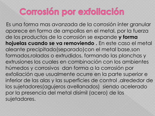 Es una forma mas avanzada de la corrosión ínter granular
aparece en forma de ampollas en el metal, por la fuerza
de los productos de la corrosión se expande y forma
hojuelas cuando se va removiendo . En este caso el metal
aleante precipitado(separado)con el metal base,son
formados,rolados o extrudidos, formando las planchas y
extrusiones los cuales en combinación con los ambientes
húmedos y corrosivos dan forma a la corrosión por
exfoliación que usualmente ocurre en la parte superior e
inferior de las alas y las superficies de control ,alrededor de
los sujetadores(agujeros avellanados) siendo acelerado
por la presencia del metal disímil (acero) de los
sujetadores.
 