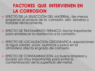  EFECTO DE LA SELECCIÓN DEL MATERIAL.-Ser menos
propenso al ataque de la corrosión, alto esfuerzo y
tratable térmicamente.
 EFECTO DE TRATAMIENTO TERMICO.-factor importante
para establecer la resistencia a la corrosión.
 EFECTO DE LOCALIZACION GEOGRAFICA.-exposiciones
al agua salada ,sucia ,químicos y polvo en la
atmósfera afecta el grado de corrosión.
 EFECTO DE CONTAMINACION.-La buena limpieza y
lavado son muy importantes para evitar la
contaminación de la superficie del metal.
 