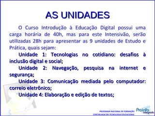 AS UNIDADES O Curso Introdução à Educação Digital possui uma carga horária de 40h, mas para este Intensivão, serão utilizadas 28h para apresentar as 9 unidades de Estudo e Prática, quais sejam:  Unidade 1: Tecnologias no cotidiano: desafios à inclusão digital e social;  Unidade 2: Navegação, pesquisa na internet e segurança; Unidade 3: Comunicação mediada pelo computador: correio eletrônico;  Unidade 4: Elaboração e edição de textos;  PROGRAMA NACIONAL DE FORMAÇÃO CONTINUADA EM TECNOLOGIA EDUCACIONAL 