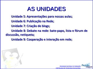 AS UNIDADES Unidade 5: Apresentações para nossas aulas; Unidade 6: Publicação na Rede; Unidade 7: Criação de blogs; Unidade 8: Debate na rede: bate-papo, lista e fórum de discussão, netiqueta; Unidade 9: Cooperação e interação em rede;  PROGRAMA NACIONAL DE FORMAÇÃO CONTINUADA EM TECNOLOGIA EDUCACIONAL 