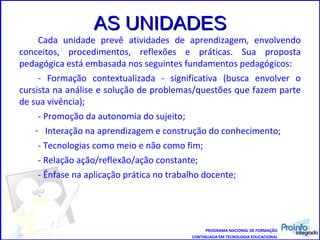 AS UNIDADES Cada unidade prevê atividades de aprendizagem, envolvendo conceitos, procedimentos, reflexões e práticas. Sua proposta pedagógica está embasada nos seguintes fundamentos pedagógicos: - Formação contextualizada - significativa (busca envolver o cursista na análise e solução de problemas/questões que fazem parte de sua vivência); - Promoção da autonomia do sujeito; Interação na aprendizagem e construção do conhecimento; - Tecnologias como meio e não como fim; - Relação ação/reflexão/ação constante; - Ênfase na aplicação prática no trabalho docente; PROGRAMA NACIONAL DE FORMAÇÃO CONTINUADA EM TECNOLOGIA EDUCACIONAL 