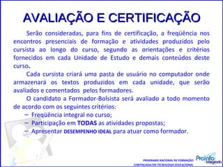 AVALIAÇÃO E CERTIFICAÇÃO Serão consideradas, para fins de certificação, a freqüência nos encontros presenciais de formação e atividades produzidos pelo cursista ao longo do curso, segundo as orientações e critérios fornecidos em cada Unidade de Estudo e demais conteúdos deste curso .  Cada cursista criará uma pasta de usuário no computador onde armazenará os textos produzidos em cada unidade, que serão avaliados e comentados  pelos formadores. O candidato a Formador-Bolsista será avaliado a todo momento de acordo com os seguintes critérios: Freqüência integral no curso; Participação em  TODAS  as atividades propostas; Apresentar  DESEMPENHO IDEAL  para atuar como formador. PROGRAMA NACIONAL DE FORMAÇÃO CONTINUADA EM TECNOLOGIA EDUCACIONAL 