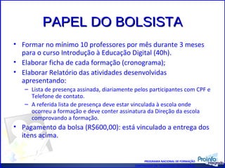 PAPEL DO BOLSISTA Formar no mínimo 10 professores por mês durante 3 meses para o curso Introdução à Educação Digital (40h). Elaborar ficha de cada formação (cronograma); Elaborar Relatório das atividades desenvolvidas apresentando: Lista de presença assinada, diariamente pelos participantes com CPF e Telefone de contato. A referida lista de presença deve estar vinculada à escola onde ocorreu a formação e deve conter assinatura da Direção da escola comprovando a formação. Pagamento da bolsa (R$600,00): está vinculado a entrega dos itens acima. PROGRAMA NACIONAL DE FORMAÇÃO CONTINUADA EM TECNOLOGIA EDUCACIONAL 