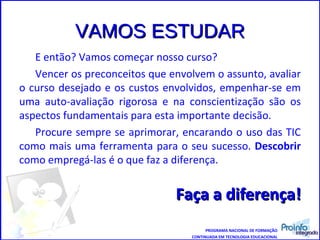VAMOS ESTUDAR E então? Vamos começar nosso curso? Vencer os preconceitos que envolvem o assunto, avaliar o curso desejado e os custos envolvidos, empenhar-se em uma auto-avaliação rigorosa e na conscientização são os aspectos fundamentais para esta importante decisão.  Procure sempre se aprimorar, encarando o uso das TIC como mais uma ferramenta para o seu sucesso.  Descobrir  como empregá-las é o que faz a diferença.  Faça a diferença! PROGRAMA NACIONAL DE FORMAÇÃO CONTINUADA EM TECNOLOGIA EDUCACIONAL 