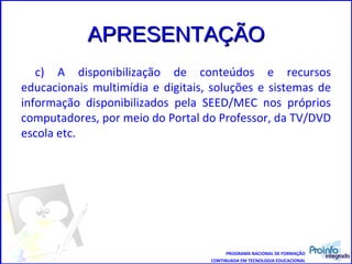 APRESENTAÇÃO c) A disponibilização de conteúdos e recursos educacionais multimídia e digitais, soluções e sistemas de informação disponibilizados pela SEED/MEC nos próprios computadores, por meio do Portal do Professor, da TV/DVD escola etc. PROGRAMA NACIONAL DE FORMAÇÃO CONTINUADA EM TECNOLOGIA EDUCACIONAL 