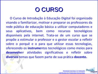 O CURSO O Curso de Introdução à Educação Digital foi organizado visando a familiarizar, motivar e preparar os professores da rede pública de educação básica a utilizar computadores e seus aplicativos, bem como recursos tecnológicos disponíveis pela internet. Trata-se de um curso que se propõe a estimular o professor e o gestor escolar a refletir sobre o porquê e o para que utilizar essas tecnologias, oferecendo os  instrume ntos tecnológicos como meios para  desenvolv er atividades significativas e refletir sobre  diversos  temas que fazem parte de sua prática  docente .  PROGRAMA NACIONAL DE FORMAÇÃO CONTINUADA EM TECNOLOGIA EDUCACIONAL 