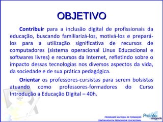 OBJETIVO Contribuir  para a inclusão digital de profissionais da educação, buscando familiarizá-los, motivá-los e prepará-los para a utilização significativa de recursos de computadores (sistema operacional Linux Educacional e softwares livres) e recursos da Internet, refletindo sobre o impacto dessas tecnologias nos diversos aspectos da vida, da sociedade e de sua prática pedagógica. Orientar  os professores-cursistas para serem bolsistas atuando como professores-formadores do Curso Introdução a Educação Digital – 40h. PROGRAMA NACIONAL DE FORMAÇÃO CONTINUADA EM TECNOLOGIA EDUCACIONAL 