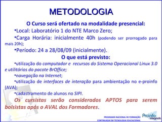 PROGRAMA NACIONAL DE FORMAÇÃO CONTINUADA EM TECNOLOGIA EDUCACIONAL O Curso será ofertado na modalidade presencial: Local: Laboratório 1 do NTE Marco Zero; Carga Horária: inicialmente 40h  (podendo ser prorrogado para mais 20h); Período: 24 a 28/08/09 (inicialmente). O que está previsto: utilização   do  computador e  recursos do Sistema Operacional Linux 3.0 e utilitários do pacote BrOffice; navegação na Internet ; utilização de  interfaces de interação  para ambientação no e-proinfo (AVA); cadastramento de alunos no  SIPI . Os cursistas serão considerados APTOS para serem bolsistas após o AVAL dos Formadores . METODOLOGIA 