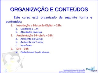 ORGANIZAÇÃO E CONTEÚDOS Este curso está organizado da seguinte forma e conteúdos: Introdução a Educação Digital – 28h; Unidades 1 ... 9; Atividades diversas. Ambientação E-Proinfo – 08h; Ambiente do Curso; Ambiente da Turma; Interfaces. SIPI – 04h Cadastramento de alunos. PROGRAMA NACIONAL DE FORMAÇÃO CONTINUADA EM TECNOLOGIA EDUCACIONAL 