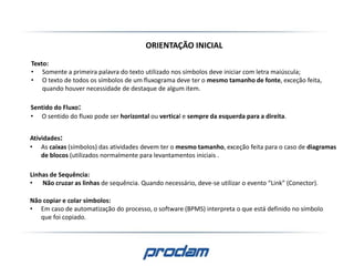 ORIENTAÇÃO INICIAL
Texto:
• Somente a primeira palavra do texto utilizado nos símbolos deve iniciar com letra maiúscula;
• O texto de todos os símbolos de um fluxograma deve ter o mesmo tamanho de fonte, exceção feita,
quando houver necessidade de destaque de algum item.
Linhas de Sequência:
• Não cruzar as linhas de sequência. Quando necessário, deve-se utilizar o evento “Link” (Conector).
Sentido do Fluxo:
• O sentido do fluxo pode ser horizontal ou vertical e sempre da esquerda para a direita.
Atividades:
• As caixas (símbolos) das atividades devem ter o mesmo tamanho, exceção feita para o caso de diagramas
de blocos (utilizados normalmente para levantamentos iniciais .
Não copiar e colar símbolos:
• Em caso de automatização do processo, o software (BPMS) interpreta o que está definido no símbolo
que foi copiado.
 