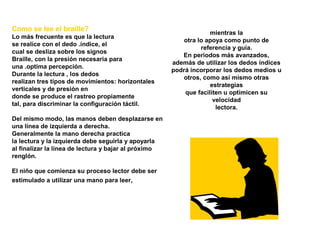 Como se lee el braille?
Lo más frecuente es que la lectura
se realice con el dedo .índice, el
cual se desliza sobre los signos
Braille, con la presión necesaria para
una .optima percepción.
Durante la lectura , los dedos
realizan tres tipos de movimientos: horizontales
verticales y de presión en
donde se produce el rastreo propiamente
tal, para discriminar la configuración táctil.
Del mismo modo, las manos deben desplazarse en
una línea de izquierda a derecha.
Generalmente la mano derecha practica
la lectura y la izquierda debe seguirla y apoyarla
al finalizar la línea de lectura y bajar al próximo
renglón.
El niño que comienza su proceso lector debe ser
estimulado a utilizar una mano para leer,
mientras la
otra lo apoya como punto de
referencia y guía.
En periodos más avanzados,
además de utilizar los dedos índices
podrá incorporar los dedos medios u
otros, como así mismo otras
estrategias
que faciliten u optimicen su
velocidad
lectora.
 