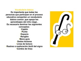Vocabulario básico
Es importante que todas las
personas que participan en el proceso
educativo compartan un vocabulario
básico común ,que apoye los
aprendizajes del niño ciego .
Es necesario dominar los siguientes
conceptos:
•Cajetín
•Punto
•Espacio
•Renglón
•Mano guía
•Dedos lectores
•Línea de lectura
•Rastreo o exploración táctil del signo
•Cambio de línea
 