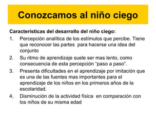 Características del desarrollo del niño ciego:
1. Percepción analítica de los estímulos que percibe. Tiene
que reconocer las partes para hacerse una idea del
conjunto
2. Su ritmo de aprendizaje suele ser mas lento, como
consecuencia de esta percepción “paso a paso”.
3. Presenta dificultades en el aprendizaje por imitación que
es una de las fuentes mas importantes para el
aprendizaje de los niños en los primeros años de la
escolaridad.
4. Disminución de la actividad física en comparación con
los niños de su misma edad
Conozcamos al niño ciego
 