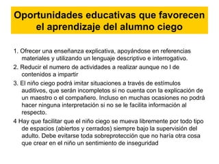 Oportunidades educativas que favorecen
el aprendizaje del alumno ciego
1. Ofrecer una enseñanza explicativa, apoyándose en referencias
materiales y utilizando un lenguaje descriptivo e interrogativo.
2. Reducir el numero de actividades a realizar aunque no l de
contenidos a impartir
3. El niño ciego podrá imitar situaciones a través de estímulos
auditivos, que serán incompletos si no cuenta con la explicación de
un maestro o el compañero. Incluso en muchas ocasiones no podrá
hacer ninguna interpretación si no se le facilita información al
respecto.
4 Hay que facilitar que el niño ciego se mueva libremente por todo tipo
de espacios (abiertos y cerrados) siempre bajo la supervisión del
adulto. Debe evitarse toda sobreprotección que no haría otra cosa
que crear en el niño un sentimiento de inseguridad
 