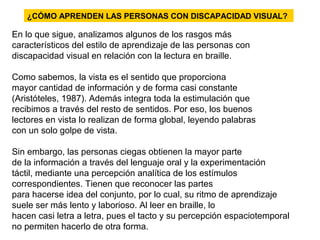 ¿CÓMO APRENDEN LAS PERSONAS CON DISCAPACIDAD VISUAL?
En lo que sigue, analizamos algunos de los rasgos más
característicos del estilo de aprendizaje de las personas con
discapacidad visual en relación con la lectura en braille.
Como sabemos, la vista es el sentido que proporciona
mayor cantidad de información y de forma casi constante
(Aristóteles, 1987). Además integra toda la estimulación que
recibimos a través del resto de sentidos. Por eso, los buenos
lectores en vista lo realizan de forma global, leyendo palabras
con un solo golpe de vista.
Sin embargo, las personas ciegas obtienen la mayor parte
de la información a través del lenguaje oral y la experimentación
táctil, mediante una percepción analítica de los estímulos
correspondientes. Tienen que reconocer las partes
para hacerse idea del conjunto, por lo cual, su ritmo de aprendizaje
suele ser más lento y laborioso. Al leer en braille, lo
hacen casi letra a letra, pues el tacto y su percepción espaciotemporal
no permiten hacerlo de otra forma.
 