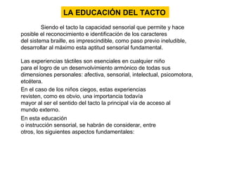 Siendo el tacto la capacidad sensorial que permite y hace
posible el reconocimiento e identificación de los caracteres
del sistema braille, es imprescindible, como paso previo ineludible,
desarrollar al máximo esta aptitud sensorial fundamental.
Las experiencias táctiles son esenciales en cualquier niño
para el logro de un desenvolvimiento armónico de todas sus
dimensiones personales: afectiva, sensorial, intelectual, psicomotora,
etcétera.
LA EDUCACIÓN DEL TACTO
En el caso de los niños ciegos, estas experiencias
revisten, como es obvio, una importancia todavía
mayor al ser el sentido del tacto la principal vía de acceso al
mundo externo.
En esta educación
o instrucción sensorial, se habrán de considerar, entre
otros, los siguientes aspectos fundamentales:
 