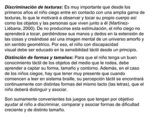 Discriminación de texturas: Es muy importante que desde los
primeros años el niño ciego entre en contacto con una amplia gama de
texturas, lo que le motivará a observar y tocar su propio cuerpo así
como los objetos y las personas que viven junto a él (Martínez-
Liébana, 2000). De no producirse esta estimulación, el niño ciego no
aprenderá a tocar, perdiéndose sus manos y dedos en la extensión de
las cosas y creándose así una imagen mental de un universo amorfo y
sin sentido geométrico. Por eso, el niño con discapacidad
visual debe ser educado en la sensibilidad táctil desde un principio.
Distinción de formas y tamaños: Para que el niño tenga un buen
conocimiento táctil de los objetos del medio que le rodea, debe
aprender a captar su forma, tamaño y contorno. Además, en el caso
de los niños ciegos, hay que tener muy presente que cuando
comiencen a leer en sistema braille, su percepción táctil se encontrará
continuamente con distintas formas del mismo tacto (las letras), que el
niño deberá distinguir y asociar.
Son sumamente convenientes los juegos que tengan por objetivo
ayudar al niño a discriminar, comparar y asociar formas de dificultad
creciente y de distinto tamaño.
 