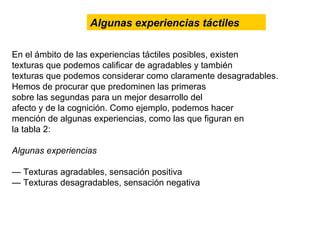 Algunas experiencias táctiles
En el ámbito de las experiencias táctiles posibles, existen
texturas que podemos calificar de agradables y también
texturas que podemos considerar como claramente desagradables.
Hemos de procurar que predominen las primeras
sobre las segundas para un mejor desarrollo del
afecto y de la cognición. Como ejemplo, podemos hacer
mención de algunas experiencias, como las que figuran en
la tabla 2:
Algunas experiencias
— Texturas agradables, sensación positiva
— Texturas desagradables, sensación negativa
 