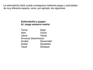 La estimulación táctil, puede conseguirse mediante juegos y actividades
de muy diferente especie, como, por ejemplo, los siguientes:
Estimulación y juegos
A) Juego sensorio motriz:
Tomar Dejar
Abrir Cerrar
Llenar Vaciar
Enroscar Desenroscar
Arrollar Desenrollar
Doblar Desdoblar
Tapar Destapar
 