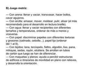 B) Juego motriz:
— Con arena: llenar y vaciar, transvasar, hacer bollos,
cavar agujeros.
— Con arcilla: amasar, mover, moldear, pulir, alisar (el más
recomendado para el desarrollo en lectura braille).
— Con agua: llenar y vaciar recipientes con diferentes
tamaños y temperaturas, ordenar de más a menos y
viceversa.
— Con papel: discriminar papeles con diferentes texturas
y grosores (satinado, cebolla...), papel lija (ordenar
del 1 al 9).
— Con tejidos: lana, terciopelo, fieltro, algodón, liso, pana,
milrayas, sedas, rayón, etcétera. Se arrollan en tubos
de cartón que luego se han de diferenciar.
— Con maquetas y planos: ayuda a percibir estructuras
de edificios e itinerarios de movilidad en plano con relieves,
y desarrolla la orientación.
 