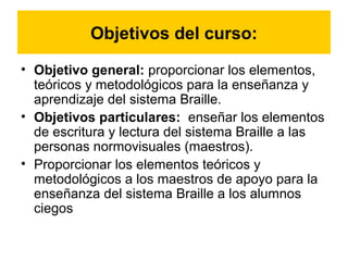 Objetivos del curso:
• Objetivo general: proporcionar los elementos,
teóricos y metodológicos para la enseñanza y
aprendizaje del sistema Braille.
• Objetivos particulares: enseñar los elementos
de escritura y lectura del sistema Braille a las
personas normovisuales (maestros).
• Proporcionar los elementos teóricos y
metodológicos a los maestros de apoyo para la
enseñanza del sistema Braille a los alumnos
ciegos
 