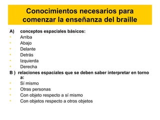 Conocimientos necesarios para
comenzar la enseñanza del braille
A) conceptos espaciales básicos:
• Arriba
• Abajo
• Delante
• Detrás
• Izquierda
• Derecha
B ) relaciones espaciales que se deben saber interpretar en torno
a:
• Sí mismo
• Otras personas
• Con objeto respecto a sí mismo
• Con objetos respecto a otros objetos
 
