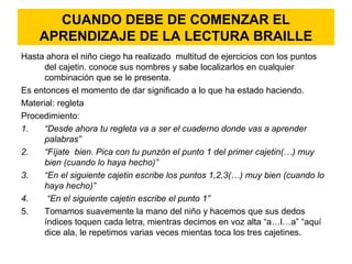 CUANDO DEBE DE COMENZAR EL
APRENDIZAJE DE LA LECTURA BRAILLE
Hasta ahora el niño ciego ha realizado multitud de ejercicios con los puntos
del cajetin. conoce sus nombres y sabe localizarlos en cualquier
combinación que se le presenta.
Es entonces el momento de dar significado a lo que ha estado haciendo.
Material: regleta
Procedimiento:
1. “Desde ahora tu regleta va a ser el cuaderno donde vas a aprender
palabras”
2. “Fíjate bien. Pica con tu punzón el punto 1 del primer cajetin(…) muy
bien (cuando lo haya hecho)”
3. “En el siguiente cajetin escribe los puntos 1,2,3(…) muy bien (cuando lo
haya hecho)”
4. “En el siguiente cajetin escribe el punto 1”
5. Tomamos suavemente la mano del niño y hacemos que sus dedos
índices toquen cada letra, mientras decimos en voz alta “a…l…a” “aquí
dice ala, le repetimos varias veces mientas toca los tres cajetines.
 