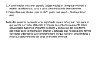 6. A continuación dejara un espacio (cajetin vacío) en la regleta y volverá a
escribir la palabra ala, paso a paso como indicamos anteriormente.
7. Preguntaremos al niño ¿que es ala?, ¿para qué sirve?. ¿Quiénes tienen
ala?
Todas las palabras deben de tener significado para el niño y aun mas para el
que carece de visión. Debemos averiguar que entiende realmente sobre
cada palabra haciendo preguntas sencillas y completas. De esta forma
podremos darle la información practica y detallada que necesita para formar
conceptos adecuados que complementará los que ya tiene, ampliándolos e
incluso, sustituyéndolos por otros de manera correcta
 