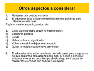 Otros aspectos a considerar
1. Mantener una postura correcta
2. El educador debe utilizar siempre las mismas palabras para
referirse a cada cosa:
Regleta, cajetin, espacio, puntos, etc.
3. Cada ejercicio debe seguir el mismo orden:
a) Escribir la palabra
b) Leerla
c) Hablar sobre su significado
d) Volver a escribirla dejando un espacio
e) Quitar la regleta cuando haya terminado
4. El educador debe estar pendiente de cada paso, para asegurarse
de que el alumno esta aprendiendo bien. Si desde e principio
evitamos errores en poco tiempo el niño ciego será capaz de
realizar los ejercicios con soltura y sin ayuda
 