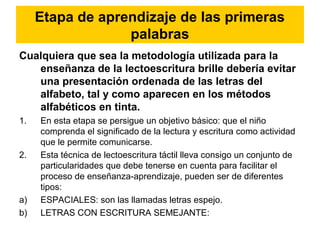 Etapa de aprendizaje de las primeras
palabras
Cualquiera que sea la metodología utilizada para la
enseñanza de la lectoescritura brille debería evitar
una presentación ordenada de las letras del
alfabeto, tal y como aparecen en los métodos
alfabéticos en tinta.
1. En esta etapa se persigue un objetivo básico: que el niño
comprenda el significado de la lectura y escritura como actividad
que le permite comunicarse.
2. Esta técnica de lectoescritura táctil lleva consigo un conjunto de
particularidades que debe tenerse en cuenta para facilitar el
proceso de enseñanza-aprendizaje, pueden ser de diferentes
tipos:
a) ESPACIALES: son las llamadas letras espejo.
b) LETRAS CON ESCRITURA SEMEJANTE:
 
