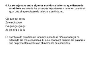 4. La semejanzas entre algunos sonidos y la forma que tienen de
escribirse, es uno de los aspectos importantes a tener en cuenta al
igual que el aprendizaje de la lectura en tinta. ej.:
Ca-que-qui-co-cu
Za-ce-ci-zo-zu
Ga-gue-gui-go-gu
Ja-ge-je-gi-ji-jo-ju
La escritura de este tipo de fonemas enseña al niño cuando ya ha
adquirido las mas conocidas. El niño conocerá primero las palabras
que no presentan confusión al momento de escribirlas.
 