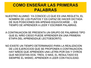 COMO ENSEÑAR LAS PRIMERAS
PALABRAS
NUESTRO ALUMNO YA CONOCE LO QUE ES UNA REGLETA, EL
NOMBRE DE LOS PUNTOS Y ES CAPAZ DE HACER DICTADA
DE SUS POSICIONES SIN APENAS EQUIVOCARSE … ES
TIEMPO DE APRENDER A LEER Y ESCRIBIR PALABRAS.
A CONTINUACION SE PRESENTA UN GRUPO DE PALABRAS TIPO
QUE EL NIÑO CIEGO PUEDE APRENDER EN UNA PRIMERA
ETAPA DEL APRENDIZAJE LECTOESCRITO.
NO EXISTE UN TIEMPO DETERMINADO PARA LA REALIZACION
DE LOS EJERCICIOS QUE SE PROPONEN A CONTINUACION.
HAY NIÑOS QUE APRENDEN UNA LETRA POR DIA Y OYROS
QUE NECESITAN DOS, TRES, O MAS, EL RESULTADO ES
SIEMPRE EL MISMO, APRENDER A LEER CON FACILIDAD.
 