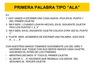 PRIMERA PALABRA TIPO “ALA”
EJ:
1. HOY VAMOS A ESCRIBIR UNA COSA NUEVA, PICA EN EL PUNTO 1
DEL PRIMER CAJETIN
2. “MUY BIEN ( CUANDO LOHAYA HECHO), EN EL SIGUIENTE CAJETIN
PICA LOS PUNTOS 1, 2, 3”
3. “MUY BIEN, EN EL SIGUIENTE CAJETIN COLOCA OTRA VEZ EL PUNTO
1”
4. “FIJATE BIEN, ACABAMOS DE ESCRIBIR UNA PALABRA, AQUÍ DICE
A… L … A
CON NUESTRAS MANOS TOMAMOS SUAVEMENTE LAS DEL NIÑO Y
HACEMOS QUE TOQUE CON SUS DEDOS INDICES CADA CAJETIN,
SIGUIENDO EL RITMO DE LOS FONEMAS:
- MIENTRAS DECIMOS “A” TOCA EL PRIMER CAJETIN
- AL DECIR “L… A” HACEMOS QUE RESBALE LOS DEDOS DEL
SEGUNDO AL TERCER CAJETIN
 