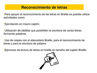 •Para apoyar el reconocimiento de las letras en Braille es posible utilizar
actividades como:
•Ejercitación en macro cajetín.
•Utilización de tablillas que posibiliten la escritura de varias letras,
formando palabras
•Uso de naipes con el abecedario Braille, para el reconocimiento de
letras y para la escritura de palabra.
•Ejercicios de lectura de letras en braille en tamaño del cajetin Braille.
Reconocimiento de letras
 